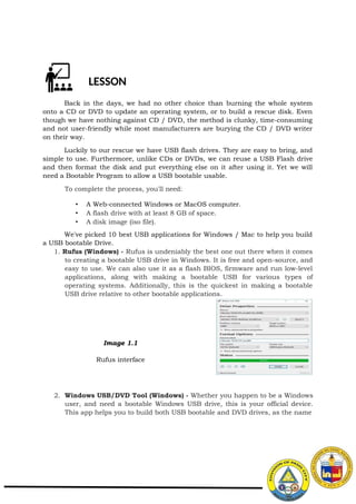 LESSON
Back in the days, we had no other choice than burning the whole system
onto a CD or DVD to update an operating system, or to build a rescue disk. Even
though we have nothing against CD / DVD, the method is clunky, time-consuming
and not user-friendly while most manufacturers are burying the CD / DVD writer
on their way.
Luckily to our rescue we have USB flash drives. They are easy to bring, and
simple to use. Furthermore, unlike CDs or DVDs, we can reuse a USB Flash drive
and then format the disk and put everything else on it after using it. Yet we will
need a Bootable Program to allow a USB bootable usable.
To complete the process, you'll need:
• A Web-connected Windows or MacOS computer.
• A flash drive with at least 8 GB of space.
• A disk image (iso file).
We've picked 10 best USB applications for Windows / Mac to help you build
a USB bootable Drive.
1. Rufus (Windows) - Rufus is undeniably the best one out there when it comes
to creating a bootable USB drive in Windows. It is free and open-source, and
easy to use. We can also use it as a flash BIOS, firmware and run low-level
applications, along with making a bootable USB for various types of
operating systems. Additionally, this is the quickest in making a bootable
USB drive relative to other bootable applications.
Image 1.1
Rufus interface
2. Windows USB/DVD Tool (Windows) - Whether you happen to be a Windows
user, and need a bootable Windows USB drive, this is your official device.
This app helps you to build both USB bootable and DVD drives, as the name
 
