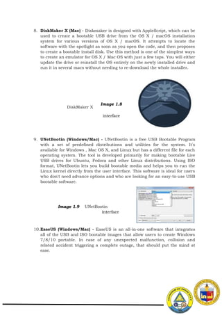 8. DiskMaker X (Mac) - Diskmaker is designed with AppleScript, which can be
used to create a bootable USB drive from the OS X / macOS installation
system for various versions of OS X / macOS. It attempts to locate the
software with the spotlight as soon as you open the code, and then proposes
to create a bootable install disk. Use this method is one of the simplest ways
to create an emulator for OS X / Mac OS with just a few taps. You will either
update the drive or reinstall the OS entirely on the newly installed drive and
run it in several macs without needing to re-download the whole installer.
DiskMaker X
Image 1.8
interface
9. UNetBootin (Windows/Mac) - UNetBootin is a free USB Bootable Program
with a set of predefined distributions and utilities for the system. It's
available for Windows , Mac OS X, and Linux but has a different file for each
operating system. The tool is developed primarily for making bootable Live
USB drives for Ubuntu, Fedora and other Linux distributions. Using ISO
format, UNetBootin lets you build bootable media and helps you to run the
Linux kernel directly from the user interface. This software is ideal for users
who don't need advance options and who are looking for an easy-to-use USB
bootable software.
Image 1.9 UNetBootin
interface
10.EaseUS (Windows/Mac) - EaseUS is an all-in-one software that integrates
all of the USB and ISO bootable images that allow users to create Windows
7/8/10 portable. In case of any unexpected malfunction, collision and
related accident triggering a complete outage, that should put the mind at
ease.
 