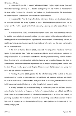 CSS 12: Research Project
ATP Files Page | 10 of 14
In the study of Rona, (2011), entitled “A Proposed Student Profiling System for the College of
Information Technology, University of La Salette, Santiago City” will aid the time of the students in
filling the profile information for the student can manage their time in their studies. The activities that
the researchers want to develop are the computerized profiling system.
In the study of Dr. Peter G. Knight, The Online Information System, can stored data’s, that is,
its file or its database, are usually organized in such a way that individual pieces of data can be
retrieve and for modified quickly and without necessarily accessing any other piece of data in the
system.
In the study of Rice (2006), computers enhancement proved to be more remarkable and even
for a global communication to access immediate information system to information technology that is
used by people to accomplish specified organizational individual object. The technology that may be
used in gathering, processing, storing and dissemination of information and the users are trained in
the use of that technology
In the study of Pulilan, Bulacan (2000), assessed the computerized Residence Informaion
system. According to the study, Pulilan has implemented of losing Lou (1986) made a survey on the
computer application in 223 libraries in Metro Manila. The study revealed that they prioritize the three
library functions to be computerized as cataloging, indexing, and circulation. However, the plans for
automation for the libraries cannot be implemented due to financial incapability of the libraries, and
the lack of funds from the government. Despite of this drawback, the libraries are not turning their
backs unto the automation of their libraries.
In the study of Agena, (2008), posited that the collection usage of the students of the Jose
Rizal University in a period of three years using the quantitative and qualitative approach. The goal of
the study is to assess the usefulness of the faculty of students to their library and it has been revealed
that it is generally important for them to go to the library for their academic needs.
In a study conducted by the National Library of Korea (2010) has said that their library is
acknowledging their mission to the public as the Korea’s research institute and will try to stand firmly
at the center of the promotion system for the development of libraries. It is through the following: 1)
promoting foundations for the Institute’s research, 2) researching cases of advancement in library
field, and 3) researching the standardization of library, which includes the improvement of their
existing library system.
 