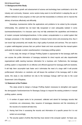 CSS 12: Research Project
ATP Files Page | 2 of 14
1.1 Background of the Study
The constant growth and advancement of science and technology have contributed a lot to the
industry and community. However, some sectors today seem to be left behind in adapting the use of
different methods to have progress on their part and that necessitates to enhance and to improve the
delivery of services effectively and efficiently.
Nowadays, businessmen define the applications and problems to be solved by the computer.
Unfortunately, this potential has not been fully recognized or even adequately realized in some
businesses/transactions. It is because users may not fully understand the capabilities and limitations
of modern computer technologies/inventions. In this context, computerization is a control system that
manages processes in the industrial workplace. It reduces human errors and processing time, thus it
can boost high productivity and results into a high quality of products and services. This can result in
a system well-integrated process that can perform faster and more accurate than the manual system
particularly for example a certain case/transaction in barangay profiling system.
In this study, the design of Cabugo Profiling System is appropriate for the barangay staff who
can access the profile information of barangay residents for direct reports and also departmental
organizational staffs needing business information for a business unit. Furthermore, the barangay
profiling system is responsible for an effective and efficient approach for barangay staff and residents.
It will help them accomplish task faster and it eliminates the need of a large staff. It will provide
profile-based information on residents and will lessen the workload of the barangay staff. In other
words, this study is very beneficial not only to the barangay Cabugo staff but also to the Local
Government Unit of Bayabas.
1.2 Statement of the Problem
This study aimed to design a Cabugo Profiling System necessary to strengthen and support
the demographic functions/services for Barangay Cabugo to respond the existing problems in manual
profiling system, namely:
1. A number of paper works to be processed, collected and stored for barangay records that
sometimes are unnecessary. Also, issuance of baranggay clearance and the redundancy of
the records of a resident will take time;
2. Having hard time in accessing the records and information of a specific person for it is not
sorted out accordingly;
3. The security system of all the files that they have stored in the computer system for future use;
 