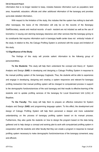 CSS 12: Research Project
ATP Files Page | 4 of 14
information that is no longer needed to keep, includes features information such as population, land
area, household, education, officials and other additional information of the barangay and provides
up-to-date detailed information,
With respect to the limitation of the study, this includes that the system has nothing to deal with
other barangays, the basis of the information will only be on the records of the Barangay
Staff/Secretary, assets and medical records of each resident are not included as well as the use of
biometrics in issuing and claiming barangay clearance and other services that the barangay giving to
its constituents that requires information such in barangay health center does not embody/ include of
the study. In relation to this, the Cabugo Profiling System is anchored with the scope and limitation of
this study.
1.5 Significance of the Study
The findings of this study will provide salient information to the following group of
persons/entities.
To the Students: This study will help them understand the concept and theory of System
Analysis and Design (SAD) in developing and designing a Cabugo Profiling System in response to
the manual profiling system of the barangay Cagbaoto. Thus, the students will be able to experience
and engage in developing, designing and creating a system responsive and relevant for barangay
profiling transaction that manual profiling system will be changed to computerized process in support
to the demographic functions/services of the said barangay and that results to effective learning of the
students and to update profiling services of the barangay for Local Government Unit (LGU) of
Bayabas.
To the Faculty: This study will help them to prepare an effective instruction for System
Analysis and Design (SAD) and programming language system. To this effect, the development and
design of Cabugo Profiling System will help them perceived a deeper and more substantial
understanding on the process of barangay profiling system based on its manual process.
Furthermore, they also guide the students on how to design the program based on the data being
gathered and to help design a concept and working plan to work with computerized profiling system in
cooperation with the students and other faculty that they can create a program in response to manual
profiling system necessary to make demographic functions/services of the barangay convenient, easy
and efficient.
 