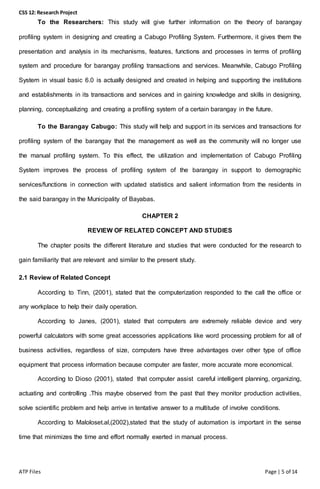 CSS 12: Research Project
ATP Files Page | 5 of 14
To the Researchers: This study will give further information on the theory of barangay
profiling system in designing and creating a Cabugo Profiling System. Furthermore, it gives them the
presentation and analysis in its mechanisms, features, functions and processes in terms of profiling
system and procedure for barangay profiling transactions and services. Meanwhile, Cabugo Profiling
System in visual basic 6.0 is actually designed and created in helping and supporting the institutions
and establishments in its transactions and services and in gaining knowledge and skills in designing,
planning, conceptualizing and creating a profiling system of a certain barangay in the future.
To the Barangay Cabugo: This study will help and support in its services and transactions for
profiling system of the barangay that the management as well as the community will no longer use
the manual profiling system. To this effect, the utilization and implementation of Cabugo Profiling
System improves the process of profiling system of the barangay in support to demographic
services/functions in connection with updated statistics and salient information from the residents in
the said barangay in the Municipality of Bayabas.
CHAPTER 2
REVIEW OF RELATED CONCEPT AND STUDIES
The chapter posits the different literature and studies that were conducted for the research to
gain familiarity that are relevant and similar to the present study.
2.1 Review of Related Concept
According to Tinn, (2001), stated that the computerization responded to the call the office or
any workplace to help their daily operation.
According to Janes, (2001), stated that computers are extremely reliable device and very
powerful calculators with some great accessories applications like word processing problem for all of
business activities, regardless of size, computers have three advantages over other type of office
equipment that process information because computer are faster, more accurate more economical.
According to Dioso (2001), stated that computer assist careful intelligent planning, organizing,
actuating and controlling .This maybe observed from the past that they monitor production activities,
solve scientific problem and help arrive in tentative answer to a multitude of involve conditions.
According to Maloloset.al,(2002),stated that the study of automation is important in the sense
time that minimizes the time and effort normally exerted in manual process.
 