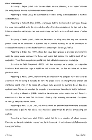 CSS 12: Research Project
ATP Files Page | 6 of 14
According to Reyes, (2005), said that task would be time consuming to accomplish manually
and more practical with the aid of computers field in cabinet.
According to Flores (2002), the automation is described simply as the substitution of machine
control of human.
According to Ralph M. Stair, (1999), emphasized that the development of technology through
the years have enabled us to do more with less effort. From the orientation of the light bulb to the
industrial revolution and beyond, we have continuously tried to in a more efficient means of doing
tasks.
According to Lewis, (2002), stated that the reason for using computers vary from person to
person. Some of the computers in business are to perform accuracy, to be as productivity, to
decrease bottle necks or hassles to alter cash flows or to simples elevate your status.
According to Sybex Inc, (1999), stated that visual basic provide a graphical environment in
which the users usually designed the forms and control that become the building block of tour
application . Visual Basic support many useful tools that will help the user more productivity.
According to Gold Chageretal, (2003), said that computer as a device for processing
information knew computer plays a significant role in their lives, but few are aware of just how
pervasive role is.
According to Mane, (2000), mentioned that the creation of the computer made the easier to
accomplish that by doing it manually, to have the direct access on straightforward answer just
monitoring record where in the needs of computer make possible for everyone to get data in a
particular need. We can consider that the computer is necessary and its productive tool for individual.
According to Gurewich, (1999), stated that the database system makes the work faster for
every institution. For the mere fact that instead of doing things manually, with the use of computer
technology everything is done fasters.
According to Halili, M.C.N. (2004) that man’s actions are just involuntary movements especially
when time allow to plan his next action. These responses pass through the process of reasoning and
analysis.
According to Huntchinson et.al, (2001), stated that file is a collection of related records.
Examples are the entire student’s courses card for Anthropology 101 or the transcript of all courses in
the register’s office.
 