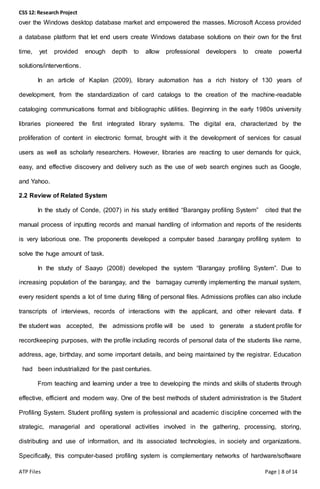 CSS 12: Research Project
ATP Files Page | 8 of 14
over the Windows desktop database market and empowered the masses. Microsoft Access provided
a database platform that let end users create Windows database solutions on their own for the first
time, yet provided enough depth to allow professional developers to create powerful
solutions/interventions.
In an article of Kaplan (2009), library automation has a rich history of 130 years of
development, from the standardization of card catalogs to the creation of the machine-readable
cataloging communications format and bibliographic utilities. Beginning in the early 1980s university
libraries pioneered the first integrated library systems. The digital era, characterized by the
proliferation of content in electronic format, brought with it the development of services for casual
users as well as scholarly researchers. However, libraries are reacting to user demands for quick,
easy, and effective discovery and delivery such as the use of web search engines such as Google,
and Yahoo.
2.2 Review of Related System
In the study of Conde, (2007) in his study entitled “Barangay profiling System” cited that the
manual process of inputting records and manual handling of information and reports of the residents
is very laborious one. The proponents developed a computer based ,barangay profiling system to
solve the huge amount of task.
In the study of Saayo (2008) developed the system “Barangay profiling System”. Due to
increasing population of the barangay, and the barnagay currently implementing the manual system,
every resident spends a lot of time during filling of personal files. Admissions profiles can also include
transcripts of interviews, records of interactions with the applicant, and other relevant data. If
the student was accepted, the admissions profile will be used to generate a student profile for
recordkeeping purposes, with the profile including records of personal data of the students like name,
address, age, birthday, and some important details, and being maintained by the registrar. Education
had been industrialized for the past centuries.
From teaching and learning under a tree to developing the minds and skills of students through
effective, efficient and modern way. One of the best methods of student administration is the Student
Profiling System. Student profiling system is professional and academic discipline concerned with the
strategic, managerial and operational activities involved in the gathering, processing, storing,
distributing and use of information, and its associated technologies, in society and organizations.
Specifically, this computer-based profiling system is complementary networks of hardware/software
 