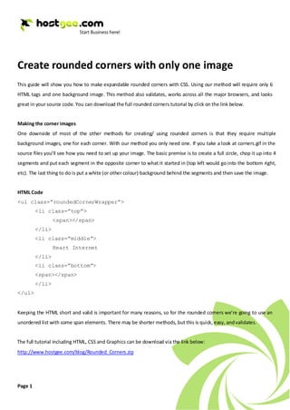Create rounded corners with only one image
This guide will show you how to make expandable rounded corners with CSS. Using our method will require only 6
HTML tags and one background image. This method also validates, works across all the major browsers, and looks
great in your source code. You can download the full rounded corners tutorial by click on the link below.


Making the corner images
One downside of most of the other methods for creating/ using rounded corners is that they require multiple
background images, one for each corner. With our method you only need one. If you take a look at corners.gif in the
source files you’ll see how you need to set up your image. The basic premise is to create a full circle, chop it up into 4
segments and put each segment in the opposite corner to what it started in (top left would go into the bottom right,
etc). The last thing to do is put a white (or other colour) background behind the segments and then save the image.


HTML Code
<ul class=”roundedCornerWrapper”>
         <li class=”top”>
                 <span></span>
         </li>
         <li class=”middle”>
                 Heart Internet
         </li>
         <li class=”bottom”>
         <span></span>
         </li>
</ul>


Keeping the HTML short and valid is important for many reasons, so for the rounded corners we’re going to use an
unordered list with some span elements. There may be shorter methods, but this is quick, easy, and validates.


The full tutorial including HTML, CSS and Graphics can be download via the link below:
http://www.hostgee.com/blog/Rounded_Corners.zip




Page 1
 