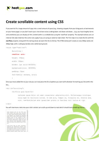 Create scrollable content using CSS
If you want to fit a large amount of copy into a small amount of space (e.g. showing snippets from your blog posts or testimonials
on your home page ) or you don’t want your site visitors to be scrolling down and down and down… (e.g. you have lengthy terms
and conditions) you can display all this content within a scrollable box using the ‘overflow’ property. The example below uses an
internal CSS style sheet but the same rules apply if you are using an external style sheet. The first step is to create the Div with the
overflow property along with the styling values we want the Div to follow. The HTML below will create an area 300px wide and
300px high, with a solid gray border and a white back ground.

<style type=”text/css”>

         #scrolling {

         overflow: auto;

         height: 300px;

         width: 300px;

         border: 1px solid #C0C0C0;

         background-color: #FFFFFF;

         padding: 15px;

         font-family: verdana, arial;

         }

Once you have added this to your site you can now place the Div anywhere you want with whatever formatting you like within the
Div…

<div id=”scrolling”>

         <h1>Title goes here</h1>

                  <p>Lorem ipsum dolor sit amet consectetur adipiscing elit. Pellentesque tristique
                  nulla eget mi facilisis rutrum. In sem arcu, tempor ac, fringilla et, rhoncus sed,
                  nisi. <em>Vestibulum ante ipsum</em> primis in faucibus orci luctus et </p>

</div>

You will now have a text area your site’s visitors can scroll up and down to read which should look something like this…
 