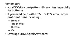 Remember:	
•  yourDDCsite.com/pa;ern-library.htm	(especially	
for	bu;ons)	
•  If	you	need	help	with	HTML	or	CSS,	email	other	
proﬁcient	DSAs	including:	
–  Brendan	
–  Joseph	Muli	
–  Theresa	
–  Me	
•  Leverage	LHMDigitalArmy.com!	
 