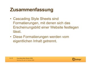 Zusammenfassung
 •  Cascading Style Sheets sind
    Formatierungen, mit denen sich das
    Erscheinungsbild einer Website festlegen
    lässt.
 •  Diese Formatierungen werden vom
    eigentlichen Inhalt getrennt.



12 / 57   Cascading Style Sheets (CSS)
          Seminar, 09. und 10. Februar 2009
 