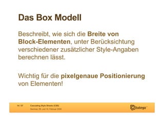 Das Box Modell
 Beschreibt, wie sich die Breite von
 Block-Elementen, unter Berücksichtung
 verschiedener zusätzlicher Style-Angaben
 berechnen lässt.

 Wichtig für die pixelgenaue Positionierung
 von Elementen!


14 / 57   Cascading Style Sheets (CSS)
          Seminar, 09. und 10. Februar 2009
 