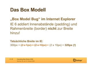 Das Box Modell
 „Box Model Bug“ im Internet Explorer
 IE 6 addiert Innenabstände (padding) und
 Rahmenbreite (border) nicht zur Breite
 hinzu!

 Tatsächliche Breite im IE:
 300px + (2 x 1px) + (2 x 10px) + (2 x 10px) = 320px (!)



17 / 57   Cascading Style Sheets (CSS)
          Seminar, 09. und 10. Februar 2009
 