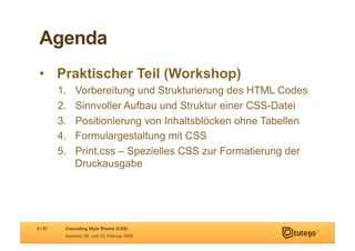 Agenda
 •  Praktischer Teil (Workshop)
         1.    Vorbereitung und Strukturierung des HTML Codes
         2.    Sinnvoller Aufbau und Struktur einer CSS-Datei
         3.    Positionierung von Inhaltsblöcken ohne Tabellen
         4.    Formulargestaltung mit CSS
         5.    Print.css – Spezielles CSS zur Formatierung der
               Druckausgabe




3 / 57     Cascading Style Sheets (CSS)
           Seminar, 09. und 10. Februar 2009
 
