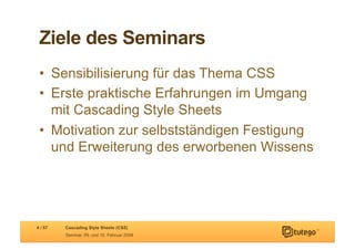 Ziele des Seminars
 •  Sensibilisierung für das Thema CSS
 •  Erste praktische Erfahrungen im Umgang
    mit Cascading Style Sheets
 •  Motivation zur selbstständigen Festigung
    und Erweiterung des erworbenen Wissens




4 / 57   Cascading Style Sheets (CSS)
         Seminar, 09. und 10. Februar 2009
 