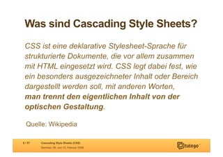 Was sind Cascading Style Sheets?
 CSS ist eine deklarative Stylesheet-Sprache für
 strukturierte Dokumente, die vor allem zusammen
 mit HTML eingesetzt wird. CSS legt dabei fest, wie
 ein besonders ausgezeichneter Inhalt oder Bereich
 dargestellt werden soll, mit anderen Worten,
 man trennt den eigentlichen Inhalt von der
 optischen Gestaltung.

  Quelle: Wikipedia

6 / 57   Cascading Style Sheets (CSS)
         Seminar, 09. und 10. Februar 2009
 