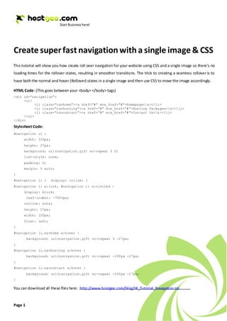 Create super fast navigation with a single image & CSS
This tutorial will show you how create roll over navigation for your website using CSS and a single image so there’s no
loading times for the rollover states, resulting in smoother transitions. The trick to creating a seamless rollover is to
have both the normal and hover (Rollover) states in a single image and then use CSS to move the image accordingly.

HTML Code: (This goes between your <body> </body> tags)
<div id=”navigation”>
     <ul>
           <li class=”navhome”><a href=”#” mce_href=”#”>Homepage</a></li>
           <li class=”navhosting”><a href=”#” mce_href=”#”>Hosting Packages</a></li>
           <li class=”navcontact”><a href=”#” mce_href=”#”>Contact Us</a></li>
     </ul>
</div>
Stylesheet Code:
#navigation ul {
      width: 333px;
      height: 27px;
      background: url(navigation.gif) no-repeat 0 0;
      list-style: none;
      padding: 0;
      margin: 0 auto;
}
#navigation li {      display: inline; }
#navigation li a:link, #navigation li a:visited {
      display: block;
         text-indent: -7000px;
      outline: none;
      height: 27px;
      width: 100px;
      float: left;
}
#navigation li.navhome a:hover {
         background: url(navigation.gif) no-repeat 0 -27px;
}
#navigation li.navhosting a:hover {
         background: url(navigation.gif) no-repeat -100px -27px;
}
#navigation li.navcontact a:hover {
         background: url(navigation.gif) no-repeat -200px -27px;
}

You can download all these files here: http://www.hostgee.com/blog/HI_Tutorial_Navigation.zip


Page 1
 