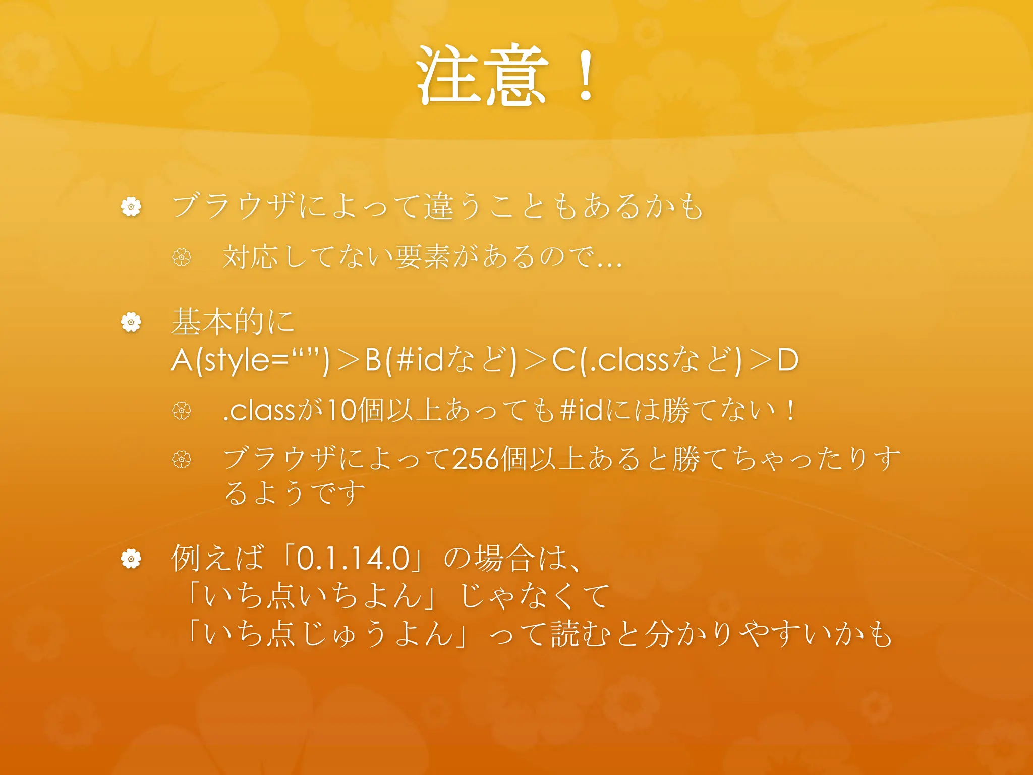 注意！
 ブラウザによって違うこともあるかも
     対応してない要素があるので…

 基本的に
  A(style=“”)＞B(#idなど)＞C(.classなど)＞D
     .classが10個以上あっても#idには勝てない！
     ブラウザによって256個以上あると勝てちゃったりす
      るようです

 例えば「0.1.14.0」の場合は、
  「いち点いちよん」じゃなくて
  「いち点じゅうよん」って読むと分かりやすいかも
 