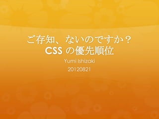 ご存知、ないのですか？
  CSS の優先順位
   Yumi Ishizaki
    20120821
 