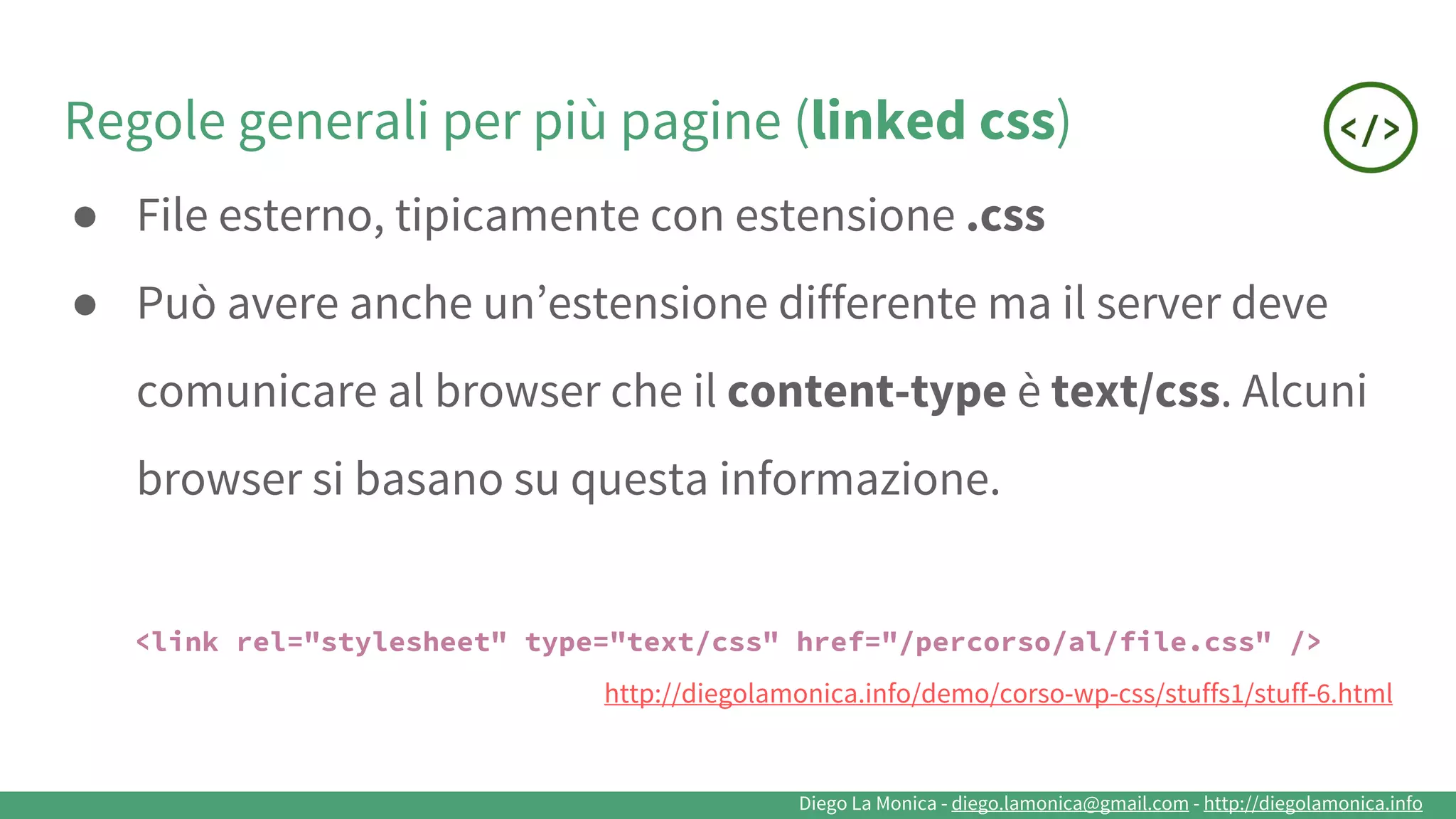 Diego La Monica - diego.lamonica@gmail.com - http://diegolamonica.info
Regole generali per più pagine (linked css)
● File esterno, tipicamente con estensione .css
● Può avere anche un’estensione differente ma il server deve
comunicare al browser che il content-type è text/css. Alcuni
browser si basano su questa informazione.
<link rel="stylesheet" type="text/css" href="/percorso/al/file.css" />
http://diegolamonica.info/demo/corso-wp-css/stuffs1/stuff-6.html
 