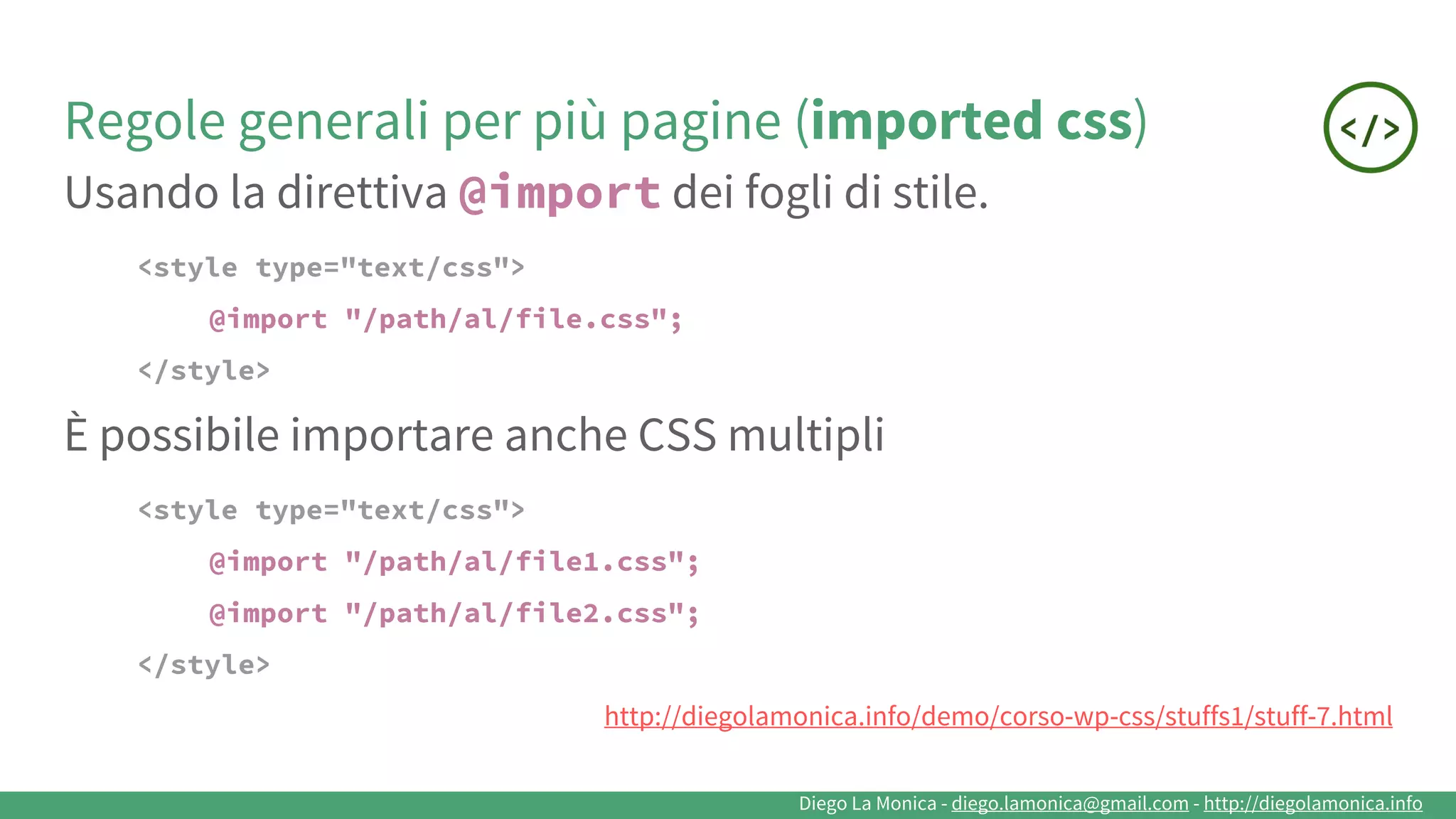 Diego La Monica - diego.lamonica@gmail.com - http://diegolamonica.info
Regole generali per più pagine (imported css)
Usando la direttiva @import dei fogli di stile.
<style type="text/css">
@import "/path/al/file.css";
</style>
È possibile importare anche CSS multipli
<style type="text/css">
@import "/path/al/file1.css";
@import "/path/al/file2.css";
</style>
http://diegolamonica.info/demo/corso-wp-css/stuffs1/stuff-7.html
 