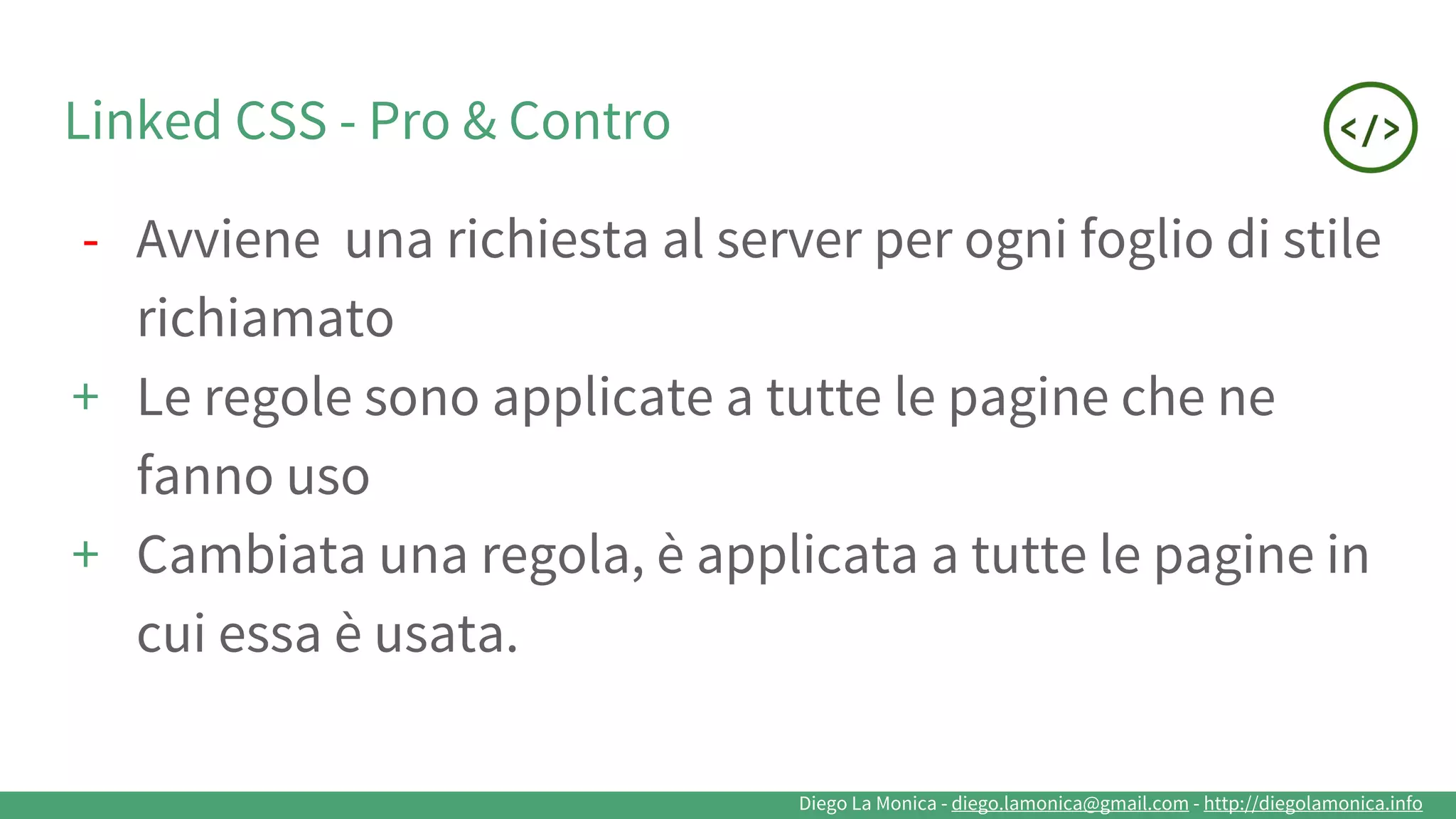 Diego La Monica - diego.lamonica@gmail.com - http://diegolamonica.info
Linked CSS - Pro & Contro
- Avviene una richiesta al server per ogni foglio di stile
richiamato
+ Le regole sono applicate a tutte le pagine che ne
fanno uso
+ Cambiata una regola, è applicata a tutte le pagine in
cui essa è usata.
 