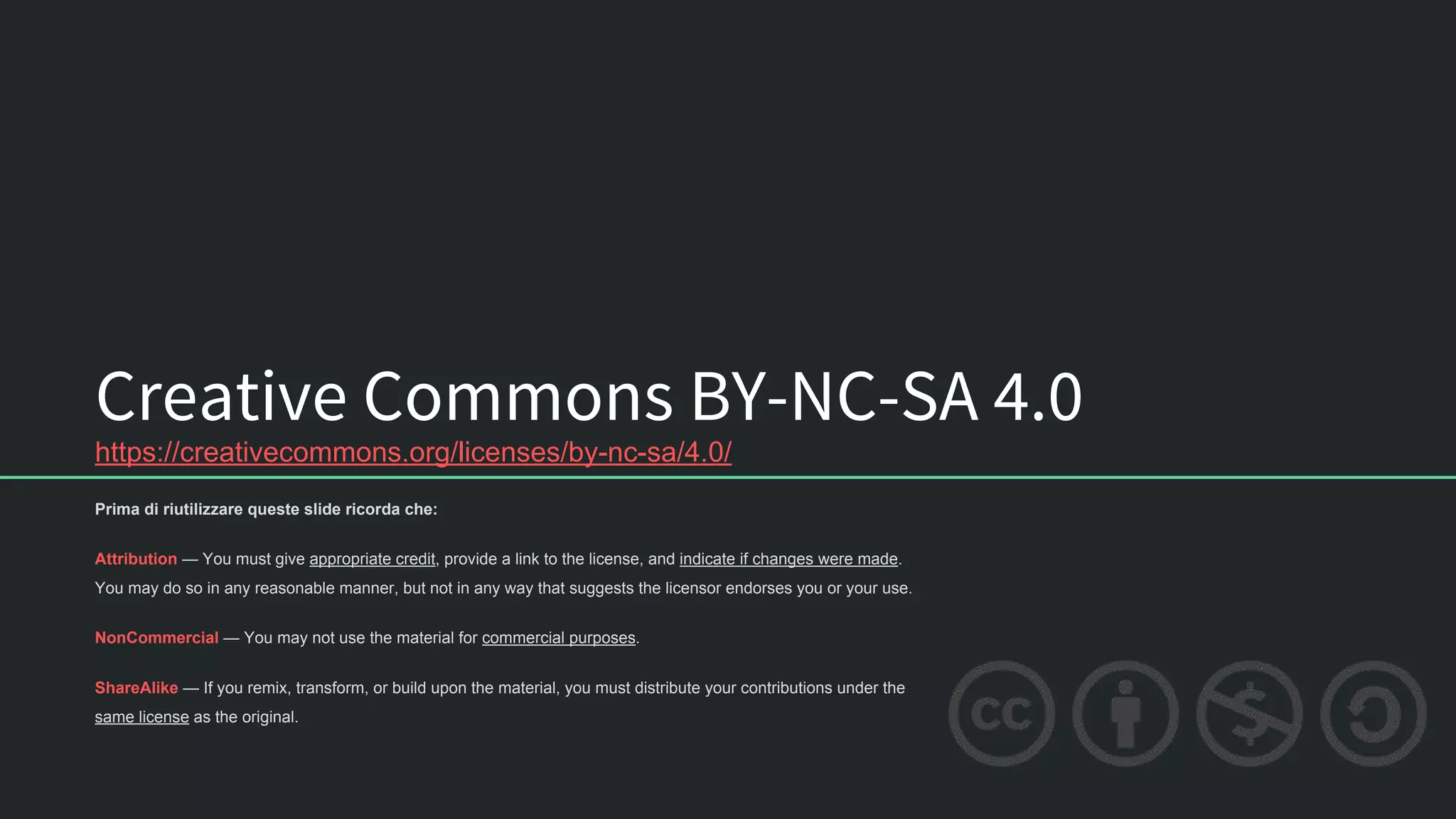 Creative Commons BY-NC-SA 4.0
https://creativecommons.org/licenses/by-nc-sa/4.0/
Prima di riutilizzare queste slide ricorda che:
Attribution — You must give appropriate credit, provide a link to the license, and indicate if changes were made.
You may do so in any reasonable manner, but not in any way that suggests the licensor endorses you or your use.
NonCommercial — You may not use the material for commercial purposes.
ShareAlike — If you remix, transform, or build upon the material, you must distribute your contributions under the
same license as the original.
 