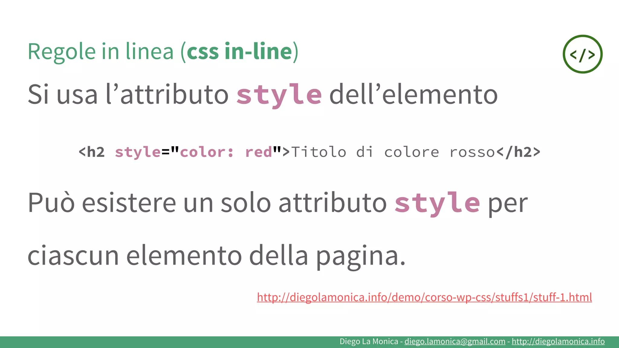 Diego La Monica - diego.lamonica@gmail.com - http://diegolamonica.info
Regole in linea (css in-line)
Si usa l’attributo style dell’elemento
<h2 style="color: red">Titolo di colore rosso</h2>
Può esistere un solo attributo style per
ciascun elemento della pagina.
http://diegolamonica.info/demo/corso-wp-css/stuffs1/stuff-1.html
 