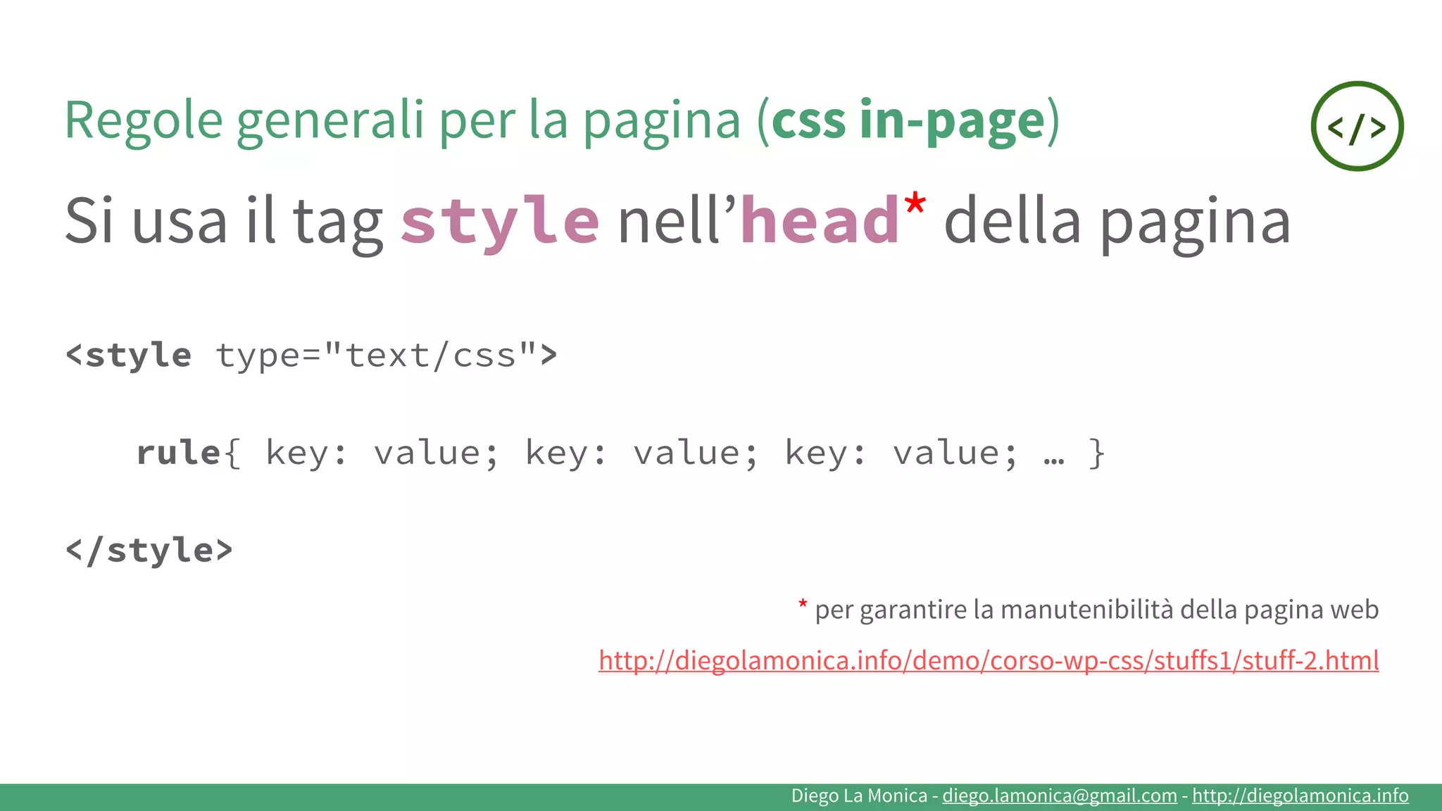 Diego La Monica - diego.lamonica@gmail.com - http://diegolamonica.info
Regole generali per la pagina (css in-page)
Si usa il tag style nell’head*
della pagina
<style type="text/css">
rule{ key: value; key: value; key: value; … }
</style>
* per garantire la manutenibilità della pagina web
http://diegolamonica.info/demo/corso-wp-css/stuffs1/stuff-2.html
 