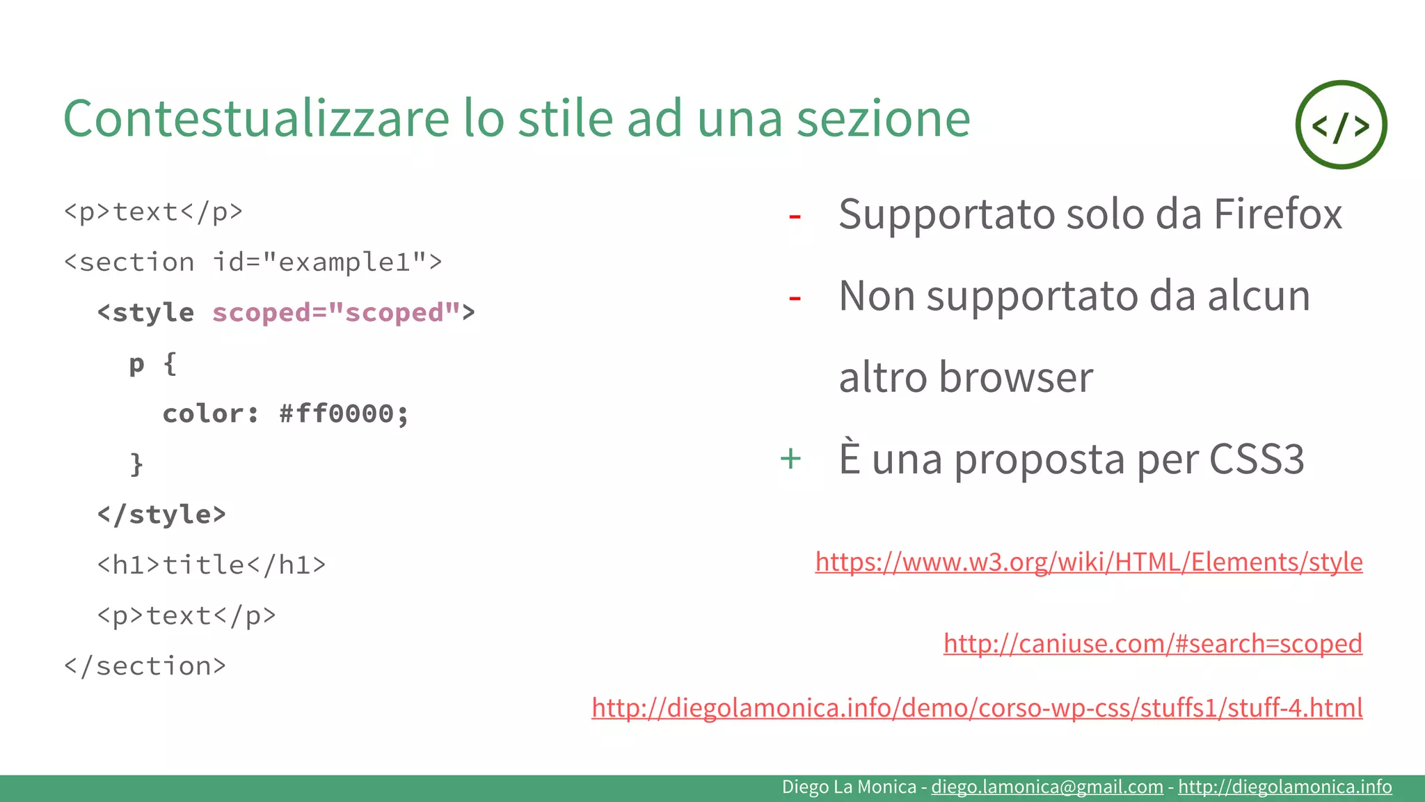 Diego La Monica - diego.lamonica@gmail.com - http://diegolamonica.info
Contestualizzare lo stile ad una sezione
<p>text</p>
<section id="example1">
<style scoped="scoped">
p {
color: #ff0000;
}
</style>
<h1>title</h1>
<p>text</p>
</section>
- Supportato solo da Firefox
- Non supportato da alcun
altro browser
+ È una proposta per CSS3
https://www.w3.org/wiki/HTML/Elements/style
http://caniuse.com/#search=scoped
http://diegolamonica.info/demo/corso-wp-css/stuffs1/stuff-4.html
 