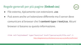 Diego La Monica - diego.lamonica@gmail.com - http://diegolamonica.info
Regole generali per più pagine (linked css)
● File esterno, tipicamente con estensione .css
● Può avere anche un’estensione differente ma il server deve
comunicare al browser che il content-type è text/css. Alcuni
browser si basano su questa informazione.
<link rel="stylesheet" type="text/css" href="/percorso/al/file.css" />
http://diegolamonica.info/demo/corso-wp-css/stuffs1/stuff-6.html
 