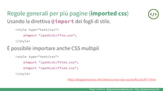 Diego La Monica - diego.lamonica@gmail.com - http://diegolamonica.info
Regole generali per più pagine (imported css)
Usando la direttiva @import dei fogli di stile.
<style type="text/css">
@import "/path/al/file.css";
</style>
È possibile importare anche CSS multipli
<style type="text/css">
@import "/path/al/file1.css";
@import "/path/al/file2.css";
</style>
http://diegolamonica.info/demo/corso-wp-css/stuffs1/stuff-7.html
 