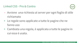 Diego La Monica - diego.lamonica@gmail.com - http://diegolamonica.info
Linked CSS - Pro & Contro
- Avviene una richiesta al server per ogni foglio di stile
richiamato
+ Le regole sono applicate a tutte le pagine che ne
fanno uso
+ Cambiata una regola, è applicata a tutte le pagine in
cui essa è usata.
 