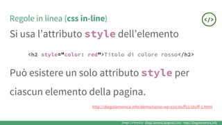 Diego La Monica - diego.lamonica@gmail.com - http://diegolamonica.info
Regole in linea (css in-line)
Si usa l’attributo style dell’elemento
<h2 style="color: red">Titolo di colore rosso</h2>
Può esistere un solo attributo style per
ciascun elemento della pagina.
http://diegolamonica.info/demo/corso-wp-css/stuffs1/stuff-1.html
 
