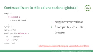 Diego La Monica - diego.lamonica@gmail.com - http://diegolamonica.info
Contestualizzare lo stile ad una sezione (globale)
<style>
#example1 p {
color: #ff0000;
}
</style>
<p>text</p>
<section id="example1">
<h1>title</h1>
<p>text</p>
</section>
- Maggiormente verboso
+ È compatibile con tutti i
browser
http://diegolamonica.info/demo/corso-wp-css/stuffs1/stuff-5.html
 