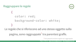 Diego La Monica - diego.lamonica@gmail.com - http://diegolamonica.info
Raggruppare le regole
{
color: red;
background-color: white;
}
Le regole che si riferiscono ad uno stesso oggetto sulla
pagina, sono raggruppate*
tra parentesi graffe.
* non possono esistere regole non raggruppate
 