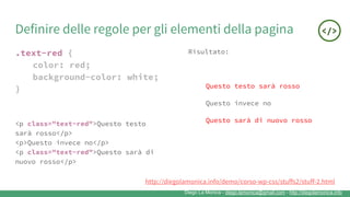 Diego La Monica - diego.lamonica@gmail.com - http://diegolamonica.info
Definire delle regole per gli elementi della pagina
.text-red {
color: red;
background-color: white;
}
Risultato:
Questo testo sarà rosso
Questo invece no
Questo sarà di nuovo rosso<p class="text-red">Questo testo
sarà rosso</p>
<p>Questo invece no</p>
<p class="text-red">Questo sarà di
nuovo rosso</p>
http://diegolamonica.info/demo/corso-wp-css/stuffs2/stuff-2.html
 