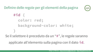 Diego La Monica - diego.lamonica@gmail.com - http://diegolamonica.info
Definire delle regole per gli elementi della pagina
#id {
color: red;
background-color: white;
}
Se il selettore è preceduto da un “#”, le regole saranno
applicate all’elemento sulla pagina con il dato id.
 