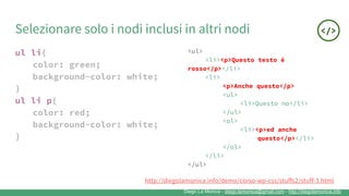 Diego La Monica - diego.lamonica@gmail.com - http://diegolamonica.info
Selezionare solo i nodi inclusi in altri nodi
ul li{
color: green;
background-color: white;
}
ul li p{
color: red;
background-color: white;
}
<ul>
<li><p>Questo testo è
rosso</p></li>
<li>
<p>Anche questo</p>
<ul>
<li>Questo no</li>
</ul>
<ol>
<li><p>ed anche
questo</p></li>
</ol>
</li>
</ul>
http://diegolamonica.info/demo/corso-wp-css/stuffs2/stuff-3.html
 