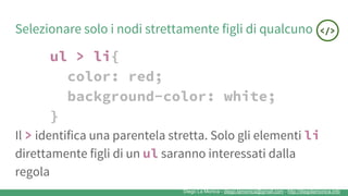 Diego La Monica - diego.lamonica@gmail.com - http://diegolamonica.info
Selezionare solo i nodi strettamente figli di qualcuno
ul > li{
color: red;
background-color: white;
}
Il > identifica una parentela stretta. Solo gli elementi li
direttamente figli di un ul saranno interessati dalla
regola
 