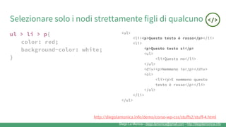 Diego La Monica - diego.lamonica@gmail.com - http://diegolamonica.info
Selezionare solo i nodi strettamente figli di qualcuno
ul > li > p{
color: red;
background-color: white;
}
<ul>
<li><p>Questo testo è rosso</p></li>
<li>
<p>Questo testo sì</p>
<ul>
<li>Questo no</li>
</ul>
<div><p>Nemmeno io</p></div>
<ol>
<li><p>E nemmeno questo
testo è rosso</p></li>
</ol>
</li>
</ul>
http://diegolamonica.info/demo/corso-wp-css/stuffs2/stuff-4.html
 