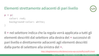 Diego La Monica - diego.lamonica@gmail.com - http://diegolamonica.info
Elementi strettamente adiacenti di pari livello
p + p{
color: red;
background-color: white;
}
Il + nel selettore indica che la regola verrà applicata a tutti gli
elementi descritti dal selettore alla destra del + successivi di
pari livello e direttamente adiacenti agli elementi descritti
dalla parte di selettore alla sinistra del +.
http://diegolamonica.info/demo/corso-wp-css/stuffs2/stuff-5.html
 