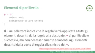 Diego La Monica - diego.lamonica@gmail.com - http://diegolamonica.info
Elementi di pari livello
p ~ p{
color: red;
background-color: white;
}
Il ~ nel selettore indica che la regola verrà applicata a tutti gli
elementi descritti dalla regola alla destra del ~ di pari livello e
successivi, ma non necessariamente adiacenti, agli elementi
descritti dalla parte di regola alla sinistra del ~.
http://diegolamonica.info/demo/corso-wp-css/stuffs2/stuff-6.html
 
