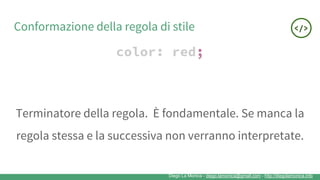 Diego La Monica - diego.lamonica@gmail.com - http://diegolamonica.info
Conformazione della regola di stile
color: red;
Terminatore della regola. È fondamentale. Se manca la
regola stessa e la successiva non verranno interpretate.
 