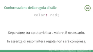Diego La Monica - diego.lamonica@gmail.com - http://diegolamonica.info
Conformazione della regola di stile
color: red;
Separatore tra caratteristica e valore. È necessario.
In assenza di esso l’intera regola non sarà compresa.
 