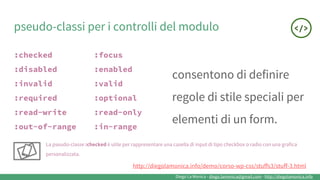 Diego La Monica - diego.lamonica@gmail.com - http://diegolamonica.info
pseudo-classi per i controlli del modulo
:checked :focus
:disabled :enabled
:invalid :valid
:required :optional
:read-write :read-only
:out-of-range :in-range
consentono di definire
regole di stile speciali per
elementi di un form.
La pseudo-classe :checked è utile per rappresentare una casella di input di tipo checkbox o radio con una grafica
personalizzata.
http://diegolamonica.info/demo/corso-wp-css/stuffs3/stuff-3.html
 