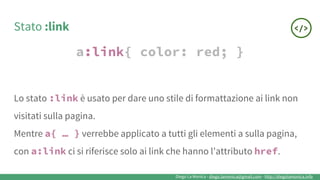 Diego La Monica - diego.lamonica@gmail.com - http://diegolamonica.info
Stato :link
a:link{ color: red; }
Lo stato :link è usato per dare uno stile di formattazione ai link non
visitati sulla pagina.
Mentre a{ … } verrebbe applicato a tutti gli elementi a sulla pagina,
con a:link ci si riferisce solo ai link che hanno l’attributo href.
 