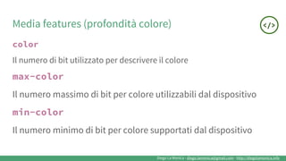 Diego La Monica - diego.lamonica@gmail.com - http://diegolamonica.info
Media features (profondità colore)
color
Il numero di bit utilizzato per descrivere il colore
max-color
Il numero massimo di bit per colore utilizzabili dal dispositivo
min-color
Il numero minimo di bit per colore supportati dal dispositivo
 