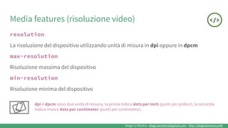 Diego La Monica - diego.lamonica@gmail.com - http://diegolamonica.info
Media features (risoluzione video)
resolution
La risoluzione del dispositivo utilizzando unità di misura in dpi oppure in dpcm
max-resolution
Risoluzione massima del dispositivo
min-resolution
Risoluzione minima del dispositivo
dpi è dpcm sono due unità di misura, la prima indica dots per inch (punti per pollice), la seconda
indica invece dots per centimeter (punti per centimetro).
 