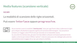 Diego La Monica - diego.lamonica@gmail.com - http://diegolamonica.info
Media features (scansione verticale)
scan
La modalità di scansione delle righe orizzontali.
Può essere interlace oppure progressive.
Alcuni monitor usano la modalità “interlacciata”, dove per ogni frame video si alternano le righe
pari e dispari, sfruttando la capacità cognitiva di correzione dell’immagine . Ciò consente di
simulare un maggior valore FPS (Frame per Second) con la metà delle risorse.
Su uno schermo interlacciato, gli autori non dovrebbero utilizzare animazioni particolarmente
rapide a schermo per evitare l’effetto “pettine” e devono assicurarsi che i dettagli sullo schermo
siano di dimensioni maggiori di un 1px per evitare lo sfarfallio.
 