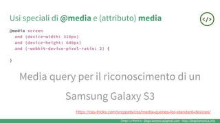 Diego La Monica - diego.lamonica@gmail.com - http://diegolamonica.info
@media screen
and (device-width: 320px)
and (device-height: 640px)
and (-webkit-device-pixel-ratio: 2) {
}
Media query per il riconoscimento di un
Samsung Galaxy S3
Usi speciali di @media e (attributo) media
https://css-tricks.com/snippets/css/media-queries-for-standard-devices/
 
