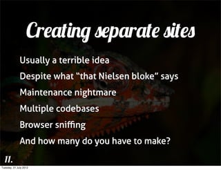 Creating separate sites
              Usually a terrible idea
              Despite what “that Nielsen bloke” says
              Maintenance nightmare
              Multiple codebases
              Browser sniﬃng
              And how many do you have to make?

  11.
Tuesday, 31 July 2012
 
