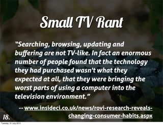 Small TV Rant
              “Searching, browsing, updating and
              buﬀering are not TV-like. In fact an enormous
              number of people found that the technology
              they had purchased wasn't what they
              expected at all, that they were bringing the
              worst parts of using a computer into the
              television environment.”
                   -- www.insideci.co.uk/news/rovi-research-reveals-
 18.                                 changing-consumer-habits.aspx
Tuesday, 31 July 2012
 
